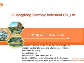 Guangdong Cowboy Industrial Co.,Ltd
galvanized steel and plastic material outdoor playground,
wooden outdoor playgroun and adults outdoor fitness
equipment e-catalog .
Contact : Judy Liu
Cell/WhatsApp: +86 13556086326
Email : mt09@mt-toy.com / cowboyjudy@yahoo.com
Web: www.mt-toys.com www.gzmttoys.en.alibaba.com
 