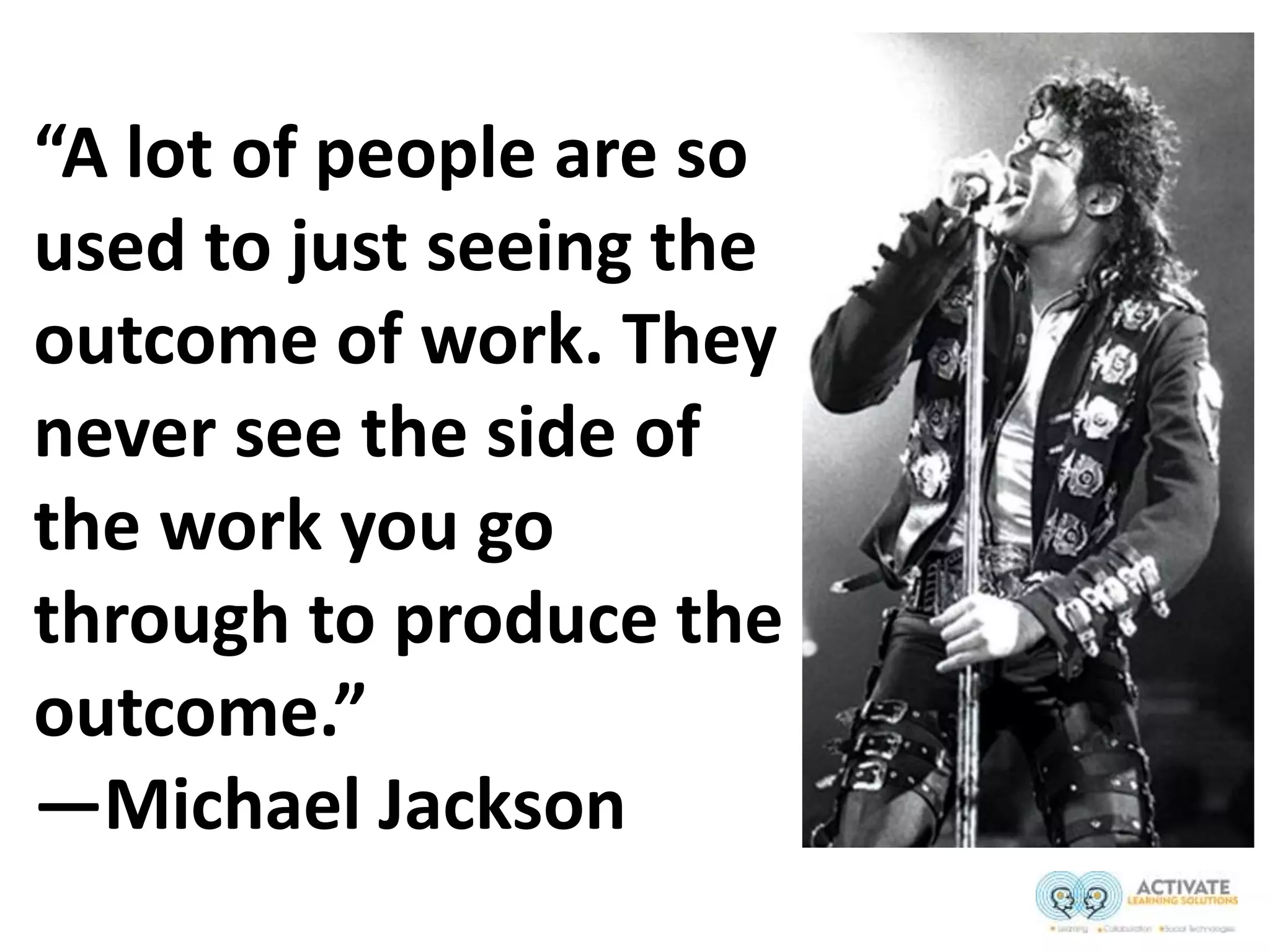 “A lot of people are so
used to just seeing the
outcome of work. They
never see the side of
the work you go
through to produce the
outcome.”
—Michael Jackson
 