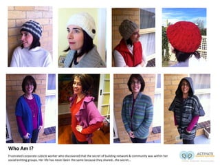 Who Am I?
Frustrated corporate cubicle worker who discovered that the secret of building network & community was within her
social knitting groups. Her life has never been the same because they shared…the secret...
 