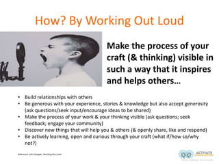 How? By Working Out Loud
• Make the process of your
craft (& thinking) visible in
such a way that it inspires
and helps others…
• Build relationships with others
• Be generous with your experience, stories & knowledge but also accept generosity
(ask questions/seek input/encourage ideas to be shared)
• Make the process of your work & your thinking visible (ask questions; seek
feedback; engage your community)
• Discover new things that will help you & others (& openly share, like and respond)
• Be actively learning, open and curious through your craft (what if/how so/why
not?)
Reference: John Stepper, Working Out Loud
 