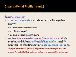 โครงร่างองค์กร (ต่อ)
 2. สถานการณ์ขององค์กร: อะไรคือสถานการณ์เชิงกลยุทธ์ของ
องค์กร?
 ก. สภาพแวดล้อมด้านการแข่งขัน
 ข. บริบทเชิงกลยุทธ์
 ค. ระบบการปรับปรุงการดาเนินงาน
 เจตจานงของสถานการณ์ขององค์กร (TQA p. 85, B p. A-1) เพื่อ
ช่วยทาความเข้าใจใน ความท้าทายสาคัญขององค์กร และเข้าใจ
ระบบขององค์กรที่จะสร้างและรักษา ความได้เปรียบเชิงแข่งขัน (to
help you understand your key organizational challenges and your
system for establishing and preserving your competitive advantage)
 