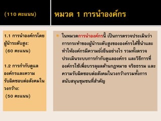 (110 คะแนน)
 ในหมวดการนาองค์กรนี้ เป็ นการตรวจประเมินว่า
การกระทาของผู้นาระดับสูงขององค์กรได้ชี้ นาและ
ทาให้องค์กรมีความยั่งยืนอย่างไร รวมทั้งตรวจ
ประเมินระบบการกากับดูแลองค์กร และวิธีการที่
องค์กรใช้เพื่อบรรลุผลด้านกฎหมาย จริยธรรม และ
ความรับผิดชอบต่อสังคมในวงกว้างรวมทั้งการ
สนับสนุนชุมชนที่สาคัญ
1.1 การนาองค์กรโดย
ผู้นาระดับสูง:
(60 คะแนน)
1.2 การกากับดูแล
องค์กรและความ
รับผิดชอบต่อสังคมใน
วงกว้าง:
(50 คะแนน)
หมวด 1 การนาองค์กร
 