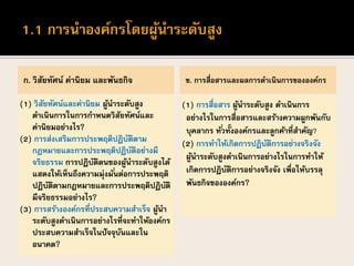 ก. วิสัยทัศน์ ค่านิยม และพันธกิจ
(1) วิสัยทัศน์และค่านิยม ผู้นาระดับสูง
ดาเนินการในการกาหนดวิสัยทัศน์และ
ค่านิยมอย่างไร?
(2) การส่งเสริมการประพฤติปฏิบัติตาม
กฎหมายและการประพฤติปฏิบัติอย่างมี
จริยธรรม การปฏิบัติตนของผู้นาระดับสูงได้
แสดงให้เห็นถึงความมุ่งมั่นต่อการประพฤติ
ปฏิบัติตามกฎหมายและการประพฤติปฏิบัติ
มีจริยธรรมอย่างไร?
(3) การสร้างองค์กรที่ประสบความสาเร็จ ผู้นา
ระดับสูงดาเนินการอย่างไรที่จะทาให้องค์กร
ประสบความสาเร็จในปัจจุบันและใน
อนาคต?
ข. การสื่อสารและผลการดาเนินการขององค์กร
(1) การสื่อสาร ผู้นาระดับสูง ดาเนินการ
อย่างไรในการสื่อสารและสร้างความผูกพันกับ
บุคลากร ทั่วทั้งองค์กรและลูกค้าที่สาคัญ?
(2) การทาให้เกิดการปฏิบัติการอย่างจริงจัง
ผู้นาระดับสูงดาเนินการอย่างไรในการทาให้
เกิดการปฏิบัติการอย่างจริงจัง เพื่อให้บรรลุ
พันธกิจขององค์กร?
 
