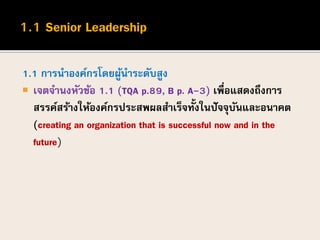 1.1 การนาองค์กรโดยผู้นาระดับสูง
 เจตจานงหัวข้อ 1.1 (TQA p.89, B p. A-3) เพื่อแสดงถึงการ
สรรค์สร้างให้องค์กรประสพผลสาเร็จทั้งในปัจจุบันและอนาคต
(creating an organization that is successful now and in the
future)
 