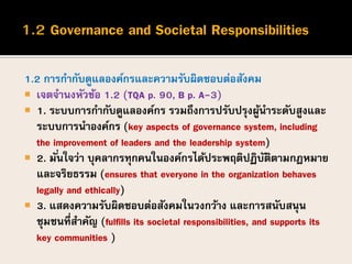 1.2 การกากับดูแลองค์กรและความรับผิดชอบต่อสังคม
 เจตจานงหัวข้อ 1.2 (TQA p. 90, B p. A-3)
 1. ระบบการกากับดูแลองค์กร รวมถึงการปรับปรุงผู้นาระดับสูงและ
ระบบการนาองค์กร (key aspects of governance system, including
the improvement of leaders and the leadership system)
 2. มั่นใจว่า บุคลากรทุกคนในองค์กรได้ประพฤติปฏิบัติตามกฎหมาย
และจริยธรรม (ensures that everyone in the organization behaves
legally and ethically)
 3. แสดงความรับผิดชอบต่อสังคมในวงกว้าง และการสนับสนุน
ชุมชนที่สาคัญ (fulfills its societal responsibilities, and supports its
key communities )
 