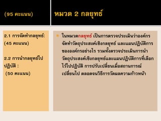 (95 คะแนน)
 ในหมวดกลยุทธ์ เป็นการตรวจประเมินว่าองค์กร
จัดทาวัตถุประสงค์เชิงกลยุทธ์ และแผนปฏิบัติการ
ขององค์กรอย่างไร รวมทั้งตรวจประเมินการนา
วัตถุประสงค์เชิงกลยุทธ์และแผนปฏิบัติการที่เลือก
ไว้ไปปฏิบัติ การปรับเปลี่ยนเมื่อสถานการณ์
เปลี่ยนไป ตลอดจนวิธีการวัดผลความก้าวหน้า
2.1 การจัดทากลยุทธ์:
(45 คะแนน)
2.2 การนากลยุทธ์ไป
ปฏิบัติ :
(50 คะแนน)
หมวด 2 กลยุทธ์
 