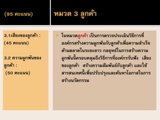 (95 คะแนน)
 ในหมวดลูกค้า เป็นการตรวจประเมินวิธีการที่
องค์กรสร้างความผูกพันกับลูกค้าเพื่อความสาเร็จ
ด้านตลาดในระยะยาว กลยุทธ์ในการสร้างความ
ผูกพันนี้ ครอบคลุมถึงวิธีการที่องค์กรรับฟัง เสียง
ของลูกค้า สร้างความสัมพันธ์กับลูกค้า และใช้
สารสนเทศนี้ เพื่อปรับปรุงและค้นหาโอกาสในการ
สร้างนวัตกรรม
3.1เสียงของลูกค้า :
(45 คะแนน)
3.2 ความผูกพันของ
ลูกค้า :
(50 คะแนน)
หมวด 3 ลูกค้า
 