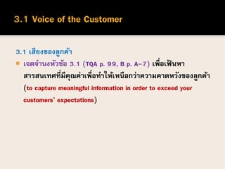 3.1 เสียงของลูกค้า
 เจตจานงหัวข้อ 3.1 (TQA p. 99, B p. A-7) เพื่อเฟ้ นหา
สารสนเทศที่มีคุณค่าเพื่อทาให้เหนือกว่าความคาดหวังของลูกค้า
(to capture meaningful information in order to exceed your
customers’ expectations)
 