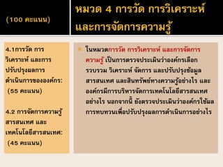 (100 คะแนน)
 ในหมวดการวัด การวิเคราะห์ และการจัดการ
ความรู้ เป็นการตรวจประเมินว่าองค์กรเลือก
รวบรวม วิเคราะห์ จัดการ และปรับปรุงข้อมูล
สารสนเทศ และสินทรัพย์ทางความรู้อย่างไร และ
องค์กรมีการบริหารจัดการเทคโนโลยีสารสนเทศ
อย่างไร นอกจากนี้ ยังตรวจประเมินว่าองค์กรใช้ผล
การทบทวนเพื่อปรับปรุงผลการดาเนินการอย่างไร
4.1การวัด การ
วิเคราะห์ และการ
ปรับปรุงผลการ
ดาเนินการขององค์กร:
(55 คะแนน)
4.2 การจัดการความรู้
สารสนเทศ และ
เทคโนโลยีสารสนเทศ:
(45 คะแนน)
หมวด 4 การวัด การวิเคราะห์
และการจัดการความรู้
 