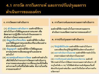 ก. การวัดผลการดาเนินการ
(1) ตัววัดผลการดาเนินการ องค์กรมีวิธีการ
อย่างไรในการใช้ข้อมูลและสารสนเทศ เพื่อ
ติดตามการปฏิบัติการประจาวันและผลการ
ดาเนินการโดยรวมขององค์กร?
(2) ข้อมูลเชิงเปรียบเทียบ องค์กรมีวิธีการเลือก
และใช้ข้อมูลสารสนเทศเชิงเปรียบเทียบอย่าง
มีประสิทธิผลอย่างไร?
(3) ข้อมูลลูกค้า องค์กรมีวิธีการใช้ข้อมูลและ
สารสนเทศจากเสียงของลูกค้าและตลาด
อย่างไร?
(4) ความคล่องตัวของการวัดผล องค์กรทาอย่างไร
เพื่อให้มั่นใจว่าระบบการวัดผลการดาเนินการ
สามารถตอบสนองต่อการเปลี่ยนแปลงที่เกิดขึ้น
อย่างรวดเร็วหรือที่ไม่ได้คาดคิด ทั้งภายในหรือ
ภายนอกองค์กร?
ข. การวิเคราะห์และทบทวนผลการดาเนินการ
องค์กรมีวิธีการอย่างไรในการทบทวนผลการ
ดาเนินการและขีดความสามารถขององค์กร?
ค. การปรับปรุงผลการดาเนินการ
(1) วิธีปฏิบัติที่เป็นเลิศ องค์กรมีวิธีการอย่างไรในการ
แลกเปลี่ยนเรียนรู้วิธีปฏิบัติที่เป็นเลิศภายในองค์กร?
(2) ผลการดาเนินการในอนาคต องค์กรมีวิธีการอย่างไรใน
คาดการณ์ผลการดาเนินการในอนาคต?
(3) การปรับปรุงอย่างต่อเนื่องและนวัตกรรม องค์กรมี
วิธีการอย่างไรในการใช้ผลการทบทวนผลการดาเนินการ (ที่
ระบุในหัวข้อ 4.1ข) ไปใช้จัดลาดับความสาคัญของเรื่องที่
ต้องปรับปรุงอย่างต่อเนื่อง และนาไปเป็นโอกาสในการสร้าง
นวัตกรรม?
 
