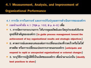4.1 การวัด การวิเคราะห์ และการปรับปรุงผลการดาเนินการขององค์กร
 เจตจานงหัวข้อ 4.1 (TQA p. 102, B p. A-8) เพื่อ
 1. การจัดการกระบวนการ ให้บรรลุผลลัพธ์และวัตถุประสงค์เชิงกล
ยุทธ์ที่สาคัญขององค์กร (to guide process management toward the
achievement of key organizational results and strategic objectives)
 2. คาดการณ์และตอบสนองต่อการเปลี่ยนแปลงที่รวดเร็วหรือไม่ได้
คาดคิด หรือการเปลี่ยนแปลงจากภายนอกองค์กร (anticipate and
respond to rapid or unexpected organizational or external changes)
 3. ระบุวิธีการปฏิบัติที่เป็นเลิศขององค์กร เพื่อนามาแบ่งปัน (identify
best practices to share)
 