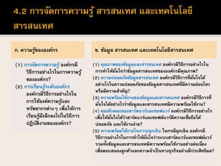 ก. ความรู้ขององค์กร
(1) การจัดการความรู้ องค์กรมี
วิธีการอย่างไรในการความรู้
ขององค์กร?
(2) การเรียนรู้ระดับองค์กร
องค์กรมีวิธีการอย่างไรใน
การใช้องค์ความรู้และ
ทรัพยากรต่างๆ เพื่อให้การ
เรียนรู้ฝังลึกลงไปในวิถีการ
ปฏิบัติงานขององค์กร?
ข. ข้อมูล สารสนเทศ และเทคโนโลยีสารสนเทศ
(1) คุณภาพของข้อมูลและสารสนเทศ องค์กรมีวิธีการอย่างไรใน
การทาให้มั่นใจว่าข้อมูลสารสนเทศขององค์กรมีคุณภาพ?
(2) ความปลอดภัยข้อมูลสารสนเทศ องค์กรมีวิธีการที่มั่นใจได้
อย่างไรในความปลอดภัยของข้อมูลสารสนเทศที่มีความอ่อนไหว
หรือมีความสาคัญ?
(3) ความพร้อมใช้งานของข้อมูลและสารสนเทศ องค์กรมีวิธีการที่
มั่นใจได้อย่างไรว่าข้อมูลและสารสนเทศมีความพร้อมใช้งาน?
(4) คุณลักษณะของฮาร์ดแวร์และซอฟแวร์ องค์กรมีวิธีการอย่างไร
เพื่อให้มั่นใจได้ว่าฮาร์ดแวร์และซอฟต์แวร์มีความเชื่อถือได้
ปลอดภัย และใช้งานง่าย?
(5) ความพร้อมใช้งานในภาวะฉุกเฉิน ในกรณีฉุกเฉิน องค์กรมี
วิธีการอย่างไรในการทาให้มั่นใจว่าระบบฮาร์ดแวร์และซอฟต์แวร์
รวมทั้งข้อมูลและสารสนเทศมีความพร้อมใช้งานอย่างต่อเนื่อง
เพื่อตอบสนองลูกค้าและความจาเป็นทางธุรกิจอย่างมีประสิทธิผล?
 