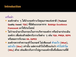เกริ่นนา
 องค์กรต่าง ๆ ได้นาเกณฑ์รางวัลคุณภาพแห่งชาติ (Thailand
Quality Award: TQA) ที่มีต้นแบบมาจาก Baldrige Excellence
Framework มาใช้ประโยชน์
 ไม่ว่าจะนามาเป็นกรอบในการบริหารองค์กร หรือนามาประเมิน
องค์กร เพื่อส่งเข้าสมัครรับรางวัลต่าง ๆ เช่น TQA, PMQA, SEPA
หรือขอการรับรอง HA, EdPEX
 องค์กรควรทาความเข้าใจเกณฑ์ ไม่เพียงแค่ ทาอะไร (What),
อย่างไร (How) เท่านั้น แต่ควรเข้าใจให้ถึงแก่นว่า ทาไปทาไม
(Why) ด้วย เช่นเดียวกับการไปดูงานองค์กรอื่นซึ่งมีผลงานที่ดี
 