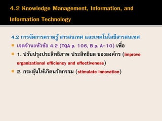 4.2 การจัดการความรู้ สารสนเทศ และเทคโนโลยีสารสนเทศ
 เจตจานงหัวข้อ 4.2 (TQA p. 106, B p. A-10) เพื่อ
 1. ปรับปรุงประสิทธิภาพ ประสิทธิผล ขององค์กร (improve
organizational efficiency and effectiveness)
 2. กระตุ้นให้เกิดนวัตกรรม (stimulate innovation)
 