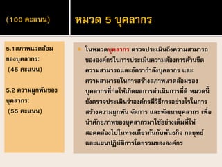 (100 คะแนน)
 ในหมวดบุคลากร ตรวจประเมินถึงความสามารถ
ขององค์กรในการประเมินความต้องการด้านขีด
ความสามารถและอัตรากาลังบุคลากร และ
ความสามารถในการสร้างสภาพแวดล้อมของ
บุคลากรที่ก่อให้เกิดผลการดาเนินการที่ดี หมวดนี้
ยังตรวจประเมินว่าองค์กรมีวิธีการอย่างไรในการ
สร้างความผูกพัน จัดการ และพัฒนาบุคลากร เพื่อ
นาศักยภาพของบุคลากรมาใช้อย่างเต็มที่ให้
สอดคล้องไปในทางเดียวกันกับพันธกิจ กลยุทธ์
และแผนปฏิบัติการโดยรวมขององค์กร
5.1สภาพแวดล้อม
ของบุคลากร:
(45 คะแนน)
5.2 ความผูกพันของ
บุคลากร:
(55 คะแนน)
หมวด 5 บุคลากร
 