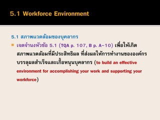 5.1 สภาพแวดล้อมของบุคลากร
 เจตจานงหัวข้อ 5.1 (TQA p. 107, B p. A-10) เพื่อให้เกิด
สภาพแวดล้อมที่มีประสิทธิผล ที่ส่งผลให้การทางานขององค์กร
บรรลุผลสาเร็จและเกื้ อหนุนบุคลากร (to build an effective
environment for accomplishing your work and supporting your
workforce)
 