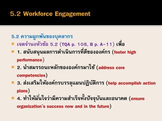 5.2 ความผูกพันของบุคลากร
 เจตจานงหัวข้อ 5.2 (TQA p. 108, B p. A-11) เพื่อ
 1. สนับสนุนผลการดาเนินการที่ดีขององค์กร (foster high
performance)
 2. นาสมรรถนะหลักขององค์กรมาใช้ (address core
competencies)
 3. ส่งเสริมให้องค์กรบรรลุแผนปฏิบัติการ (help accomplish action
plans)
 4. ทาให้มั่นใจว่ามีความสาเร็จทั้งปัจจุบันและอนาคต (ensure
organization’s success now and in the future)
 