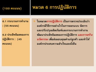 (100 คะแนน)
 ในหมวดการปฏิบัติการ เป็นการตรวจประเมินว่า
องค์กรมีวิธีการอย่างไรในการออกแบบ จัดการ
และปรับปรุงผลิตภัณฑ์และกระบวนการทางาน
พัฒนาประสิทธิผลของการปฏิบัติการ และการสร้าง
นวัตกรรม เพื่อส่งมอบคุณค่าแก่ลูกค้า และทาให้
องค์กรประสบความสาเร็จและยั่งยืน
6.1 กระบวนการทางาน
: (55 คะแนน)
6.2 ประสิทธิผลของการ
ปฏิบัติการ : (45
คะแนน)
หมวด 6 การปฏิบัติการ
 