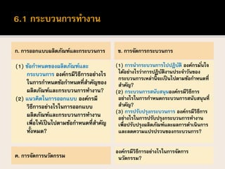 ก. การออกแบบผลิตภัณฑ์และกระบวนการ
(1) ข้อกาหนดของผลิตภัณฑ์และ
กระบวนการ องค์กรมีวิธีการอย่างไร
ในการกาหนดข้อกาหนดที่สาคัญของ
ผลิตภัณฑ์และกระบวนการทางาน?
(2) แนวคิดในการออกแบบ องค์กรมี
วิธีการอย่างไรในการออกแบบ
ผลิตภัณฑ์และกระบวนการทางาน
เพื่อให้เป็นไปตามข้อกาหนดที่สาคัญ
ทั้งหมด?
ข. การจัดการกระบวนการ
(1) การนากระบวนการไปปฏิบัติ องค์กรมั่นใจ
ได้อย่างไรว่าการปฏิบัติงานประจาวันของ
กระบวนการเหล่านี้ จะเป็นไปตามข้อกาหนดที่
สาคัญ?
(2) กระบวนการสนับสนุนองค์กรมีวิธีการ
อย่างไรในการกาหนดกระบวนการสนับสนุนที่
สาคัญ?
(3) การปรับปรุงกระบวนการ องค์กรมีวิธีการ
อย่างไรในการปรับปรุงกระบวนการทางาน
เพื่อปรับปรุงผลิตภัณฑ์และผลการดาเนินการ
และลดความแปรปรวนของกระบวนการ?
ค. การจัดการนวัตกรรม
องค์กรมีวิธีการอย่างไรในการจัดการ
นวัตกรรม?
 