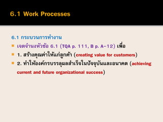 6.1 กระบวนการทางาน
 เจตจานงหัวข้อ 6.1 (TQA p. 111, B p. A-12) เพื่อ
 1. สร้างคุณค่าให้แก่ลูกค้า (creating value for customers)
 2. ทาให้องค์กรบรรลุผลสาเร็จในปัจจุบันและอนาคต (achieving
current and future organizational success)
 