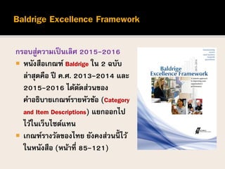 กรอบสู่ความเป็นเลิศ 2015-2016
 หนังสือเกณฑ์ Baldrige ใน 2 ฉบับ
ล่าสุดคือ ปี ค.ศ. 2013-2014 และ
2015-2016 ได้ตัดส่วนของ
คาอธิบายเกณฑ์รายหัวข้อ (Category
and Item Descriptions) แยกออกไป
ไว้ในเว็บไซต์แทน
 เกณฑ์รางวัลของไทย ยังคงส่วนนี้ ไว้
ในหนังสือ (หน้าที่ 85-121)
 