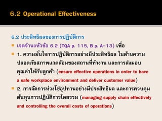 6.2 ประสิทธิผลของการปฏิบัติการ
 เจตจานงหัวข้อ 6.2 (TQA p. 115, B p. A-13) เพื่อ
 1. ความมั่นใจการปฏิบัติการอย่างมีประสิทธิผล ในด้านความ
ปลอดภัยสภาพแวดล้อมของสถานที่ทางาน และการส่งมอบ
คุณค่าให้กับลูกค้า (ensure effective operations in order to have
a safe workplace environment and deliver customer value)
 2. การจัดการห่วงโซ่อุปทานอย่างมีประสิทธิผล และการควบคุม
ต้นทุนการปฏิบัติการโดยรวม (managing supply chain effectively
and controlling the overall costs of operations)
 