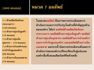 (400 คะแนน)
 ในหมวดผลลัพธ์ เป็นการตรวจประเมินผลการ
ดาเนินการและการปรับปรุงในด้านที่สาคัญทุกด้าน
ขององค์กร ได้แก่ ผลลัพธ์ด้านผลิตภัณฑ์และ
กระบวนการ ผลลัพธ์ด้านการมุ่งเน้นลูกค้า ผลลัพธ์
ด้านการมุ่งเน้นบุคลากร ผลลัพธ์ด้านการนาองค์กร
และการกากับดูแลองค์กร และผลลัพธ์ด้านการเงิน
และตลาด นอกจากนี้ ยังตรวจประเมินระดับผลการ
ดาเนินการขององค์กรเปรียบเทียบกับคู่แข่งและ
องค์กรอื่นที่เสนอผลิตภัณฑ์ที่คล้ายคลึง
7.1 ด้านผลิตภัณฑ์และ
กระบวนการ :
(120 คะแนน)
7.2 ด้านการมุ่งเน้นลูกค้า :
(70 คะแนน)
7.3 ด้านการมุ่งเน้น
บุคลากร : (70 คะแนน)
7.4 ด้านการนาองค์กรและ
การกากับดูแลองค์กร:
(65 คะแนน)
7.5 ด้านการเงินและตลาด:
(75 คะแนน)
หมวด 7 ผลลัพธ์
 