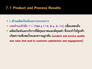 7.1 ด้านผลิตภัณฑ์และกระบวนการ
 เจตจานงหัวข้อ 7.1 (TQA p.116, B p. A-14) เพื่อแสดงถึง
 ผลิตภัณฑ์และบริการที่มีคุณภาพและมีคุณค่า ซึ่งจะทาให้ลูกค้า
เกิดความพึงพอใจและความผูกพัน (product and service quality
and value that lead to customer satisfaction and engagement)
 