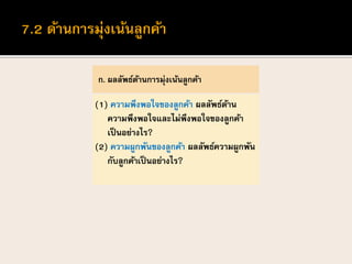 ก. ผลลัพธ์ด้านการมุ่งเน้นลูกค้า
(1) ความพึงพอใจของลูกค้า ผลลัพธ์ด้าน
ความพึงพอใจและไม่พึงพอใจของลูกค้า
เป็นอย่างไร?
(2) ความผูกพันของลูกค้า ผลลัพธ์ความผูกพัน
กับลูกค้าเป็นอย่างไร?
 
