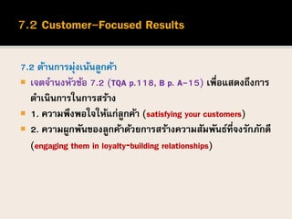 7.2 ด้านการมุ่งเน้นลูกค้า
 เจตจานงหัวข้อ 7.2 (TQA p.118, B p. A-15) เพื่อแสดงถึงการ
ดาเนินการในการสร้าง
 1. ความพึงพอใจให้แก่ลูกค้า (satisfying your customers)
 2. ความผูกพันของลูกค้าด้วยการสร้างความสัมพันธ์ที่จงรักภักดี
(engaging them in loyalty‐building relationships)
 