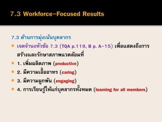 7.3 ด้านการมุ่งเน้นบุคลากร
 เจตจานงหัวข้อ 7.3 (TQA p.119, B p. A-15) เพื่อแสดงถึงการ
สร้างและรักษาสภาพแวดล้อมที่
 1. เพิ่มผลิตภาพ (productive)
 2. มีความเอื้ออาทร (caring)
 3. มีความผูกพัน (engaging)
 4. การเรียนรู้ให้แก่บุคลากรทั้งหมด (learning for all members)
 