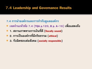 7.4 การนาองค์กรและการกากับดูแลองค์กร
 เจตจานงหัวข้อ 7.4 (TQA p.120, B p. A-16) เพื่อแสดงถึง
 1. สถานภาพทางการเงินที่ดี (fiscally sound)
 2. การเป็นองค์กรที่มีจริยธรรม (ethical)
 3. รับผิดชอบต่อสังคม (socially responsible)
 