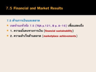 7.5 ด้านการเงินและตลาด
 เจตจานงหัวข้อ 7.5 (TQA p.121, B p. A-16) เพื่อแสดงถึง
 1. ความมั่นคงทางการเงิน (financial sustainability)
 2. ความสาเร็จด้านตลาด (marketplace achievements)
 