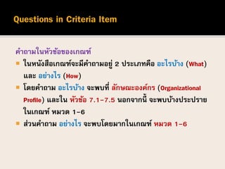 คาถามในหัวข้อของเกณฑ์
 ในหนังสือเกณฑ์จะมีคาถามอยู่ 2 ประเภทคือ อะไรบ้าง (What)
และ อย่างไร (How)
 โดยคาถาม อะไรบ้าง จะพบที่ ลักษณะองค์กร (Organizational
Profile) และใน หัวข้อ 7.1-7.5 นอกจากนี้ จะพบบ้างประปราย
ในเกณฑ์ หมวด 1-6
 ส่วนคาถาม อย่างไร จะพบโดยมากในเกณฑ์ หมวด 1-6
 