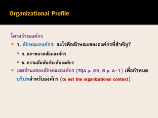 โครงร่างองค์กร
 1. ลักษณะองค์กร: อะไรคือลักษณะขององค์กรที่สาคัญ?
 ก. สภาพแวดล้อมองค์กร
 ข. ความสัมพันธ์ระดับองค์กร
 เจตจานงของลักษณะองค์กร (TQA p. 85, B p. A-1) เพื่อกาหนด
บริบทสาหรับองค์กร (to set the organizational context)
 
