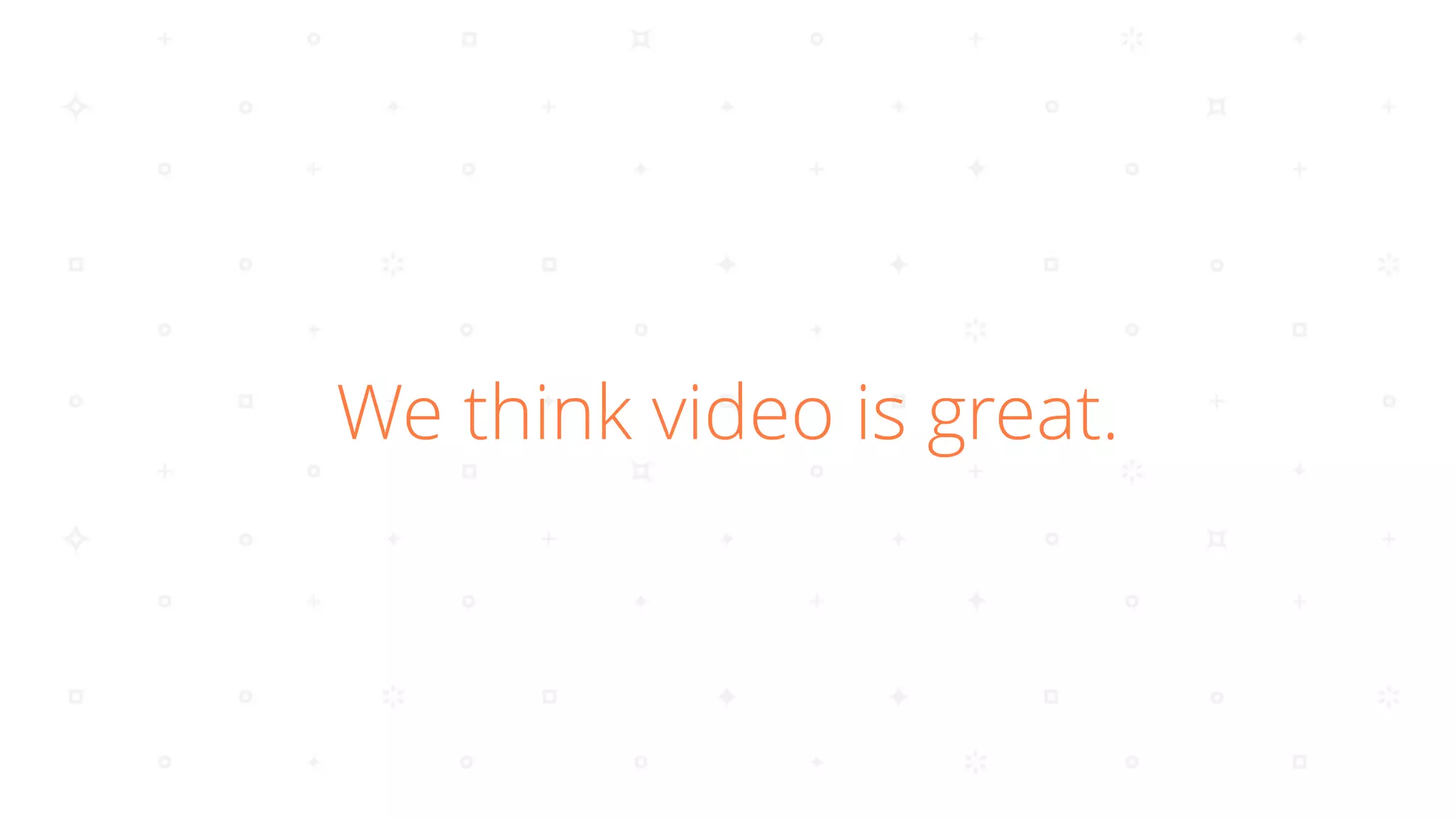 We think video is great.
 