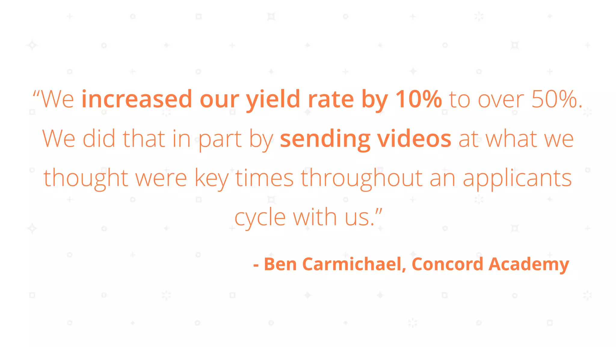 “We increased our yield rate by 10% to over 50%.
We did that in part by sending videos at what we
thought were key times throughout an applicants
cycle with us.”
- Ben Carmichael, Concord Academy
 