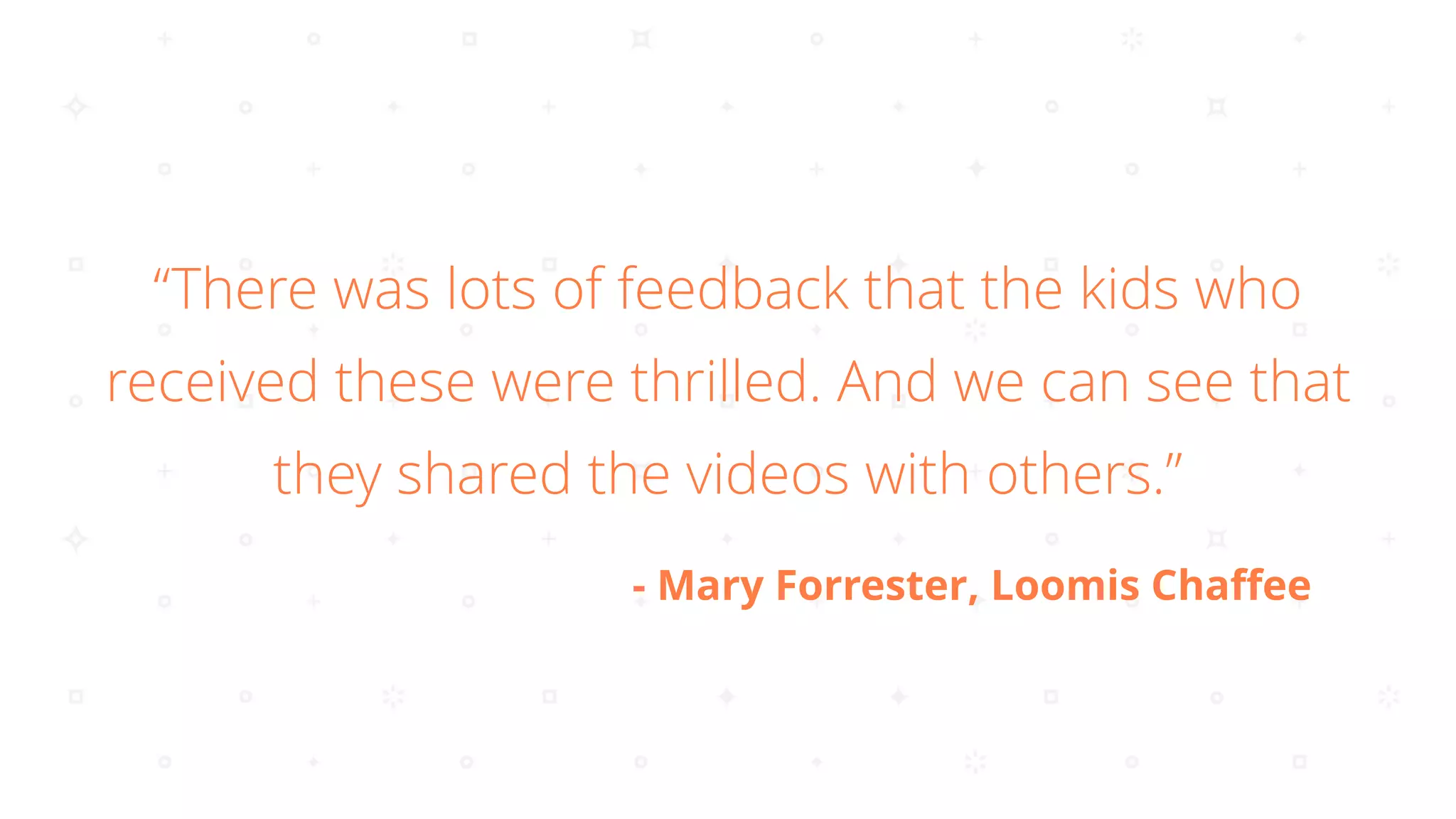 “There was lots of feedback that the kids who
received these were thrilled. And we can see that
they shared the videos with others.”
- Mary Forrester, Loomis Chaﬀee
 