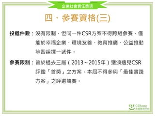 企業社會責任獎項
四、參賽資格(三)
投遞件數：沒有限制，但同一件CSR方案不得跨組參賽，僅
能於幸福企業、環境友善、教育推廣、公益推動
等四組擇一遞件。
參賽限制：曾於過去三屆（2013～2015年）獲頒遠見CSR
評鑑「首獎」之方案，本屆不得參與「最佳實踐
方案」之評選競賽。
 