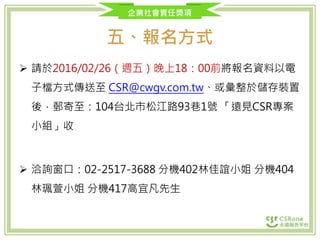 企業社會責任獎項
五、報名方式
 請於2016/02/26（週五）晚上18：00前將報名資料以電
子檔方式傳送至 CSR@cwgv.com.tw、或彙整於儲存裝置
後，郵寄至：104台北市松江路93巷1號 「遠見CSR專案
小組」收
 洽詢窗口：02-2517-3688 分機402林佳誼小姐 分機404
林珮萱小姐 分機417高宜凡先生
 