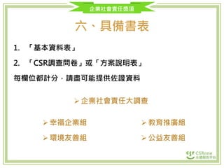 企業社會責任獎項
六、具備書表
1. 「基本資料表」
2. 「CSR調查問卷」或「方案說明表」
每欄位都計分，請盡可能提供佐證資料
企業社會責任大調查
幸福企業組
環境友善組
教育推廣組
公益友善組
 