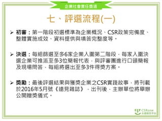 企業社會責任獎項
七、評選流程(一)
 初審：第一階段初選標準為企業概況、CSR政策完備度、
整體實施成效、資料提供與填答完整度等。
 決選：每組篩選至多6家企業入圍第二階段，每家入圍決
選企業可推派至多3位簡報代表，與評審團進行口頭簡報
及現場問答，每組將選出至多3件得獎方案。
 獎勵：最後評選結果與獲獎企業之CSR實踐故事，將刊載
於2016年5月號《遠見雜誌》，出刊後，主辦單位將舉辦
公開贈獎儀式。
 