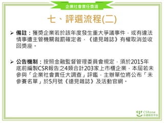 企業社會責任獎項
七、評選流程(二)
 備註：獲獎企業若於該年度發生重大爭議事件，或有違法
情事遭主管機關裁罰確定者，《遠見雜誌》有權取消並收
回獎座。
 公告機制：按照金融監督管理委員會規定，須於2015年
底前編製CSR報告之4類合計203家上市櫃企業，本屆若未
參與「企業社會責任大調查」評鑑，主辦單位將公布「未
參賽名單」於5月號《遠見雜誌》及活動官網。
 