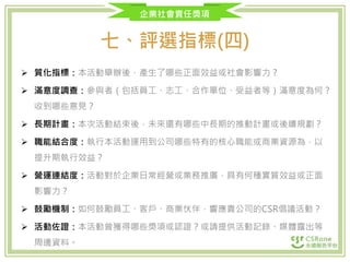企業社會責任獎項
七、評選指標(四)
 質化指標：本活動舉辦後，產生了哪些正面效益或社會影響力？
 滿意度調查：參與者（包括員工、志工、合作單位、受益者等）滿意度為何？
收到哪些意見？
 長期計畫：本次活動結束後，未來還有哪些中長期的推動計畫或後續規劃？
 職能結合度：執行本活動運用到公司哪些特有的核心職能或商業資源為，以
提升期執行效益？
 營運連結度：活動對於企業日常經營或業務推廣，具有何種實質效益或正面
影響力？
 鼓勵機制：如何鼓勵員工、客戶、商業伙伴，響應貴公司的CSR倡議活動？
 活動佐證：本活動曾獲得哪些獎項或認證？或請提供活動記錄、媒體露出等
周邊資料。
 