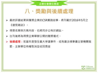 企業社會責任獎項
八、獎勵與後續處理
 最終評選結果與獲獎企業的CSR實踐故事，將刊載於2016年5月之
《遠見雜誌》。
 得獎名單與方案內容，也將同步公佈於網站。
 出刊後將為得獎企業舉辦公開的贈獎儀式。
 後續處理：若當年度發生重大爭議事件，或有違法情事遭主管機關裁
罰，主辦單位有權取消並收回獎座
 