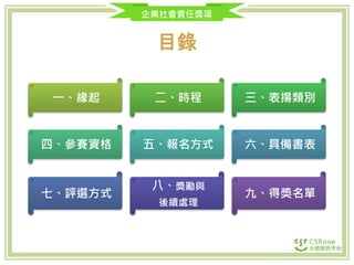 企業社會責任獎項
目錄
一、緣起 二、時程 三、表揚類別
四、參賽資格 五、報名方式 六、具備書表
七、評選方式
八、獎勵與
後續處理
九、得獎名單
 