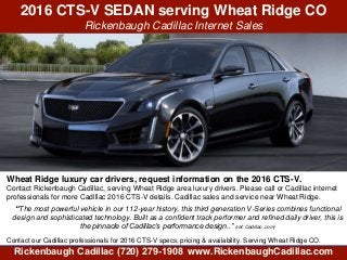 2016 CTS-V SEDAN serving Wheat Ridge CO
Rickenbaugh Cadillac Internet Sales
Rickenbaugh Cadillac (720) 279-1908 www.RickenbaughCadillac.com
Wheat Ridge luxury car drivers, request information on the 2016 CTS-V.
Contact Rickenbaugh Cadillac, serving Wheat Ridge area luxury drivers. Please call or Cadillac internet
professionals for more Cadillac 2016 CTS-V details. Cadillac sales and service near Wheat Ridge.-
“The most powerful vehicle in our 112-year history, this third generation V-Series combines functional
design and sophisticated technology. Built as a confident track performer and refined daily driver, this is
the pinnacle of Cadillac’s performance design..” (ref: Cadillac .com)
Contact our Cadillac professionals for 2016 CTS-V specs, pricing & availability. Serving Wheat Ridge CO.
 