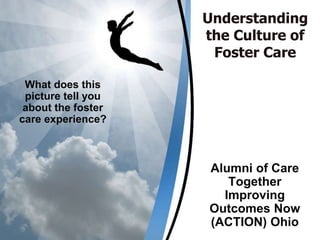 Understanding
the Culture of
Foster Care
Alumni of Care
Together
Improving
Outcomes Now
(ACTION) Ohio
What does this
picture tell you
about the foster
care experience?
 