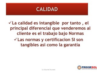 La calidad es intangible por tanto , el
principal diferencial que venderemos al
cliente es el trabajo bajo Normas
Las normas y certificacion SI son
tangibles asi como la garantía
Lic Eduardo Hurtado
 