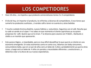 LOS COMPETIDORES
• Hace 10 años , no importa a que producto comercializaras tenías 2 o 3 competidores
• El dia de hoy, sin importar el producto, te enfrentas a decenas de competidores. A eso tienes que
sumarle los productos sustitutos , si vendes café a tener en cuenta te y otras bebidas
• Y mucho cuidado Encima añadirle, nuevos hábitos y costumbres. Seguimos con el café. Resulta que
tu cade se vende en el súper. Y no sabes en que momento el cliente caprichoso ya no quiere
preparase SU café. Quiere que se lo sirvan. Y se divorcia para casarse con Fridolin , Starbucks o
slatkis o un montón que aparecerán.
• Esto parece ilógico , o improbable, pero es muy difícil decodificar lo que querrá un cliente en una
economía emergente. En estas economías como en santa cruz, lidiamos con baby consumers,
consumidores bebe, que en un par de años será un bebe de 2 años y probablemente ya querra otras
cosas, y luego será un bebe de 4 años sin panales y necesidades diferentes y evolucionara , y
debemos estar a la altura de sus nuevas expectativas.
Lic Eduardo Hurtado
 